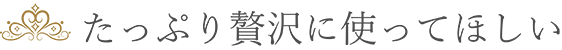 たっぷり贅沢に使ってほしい